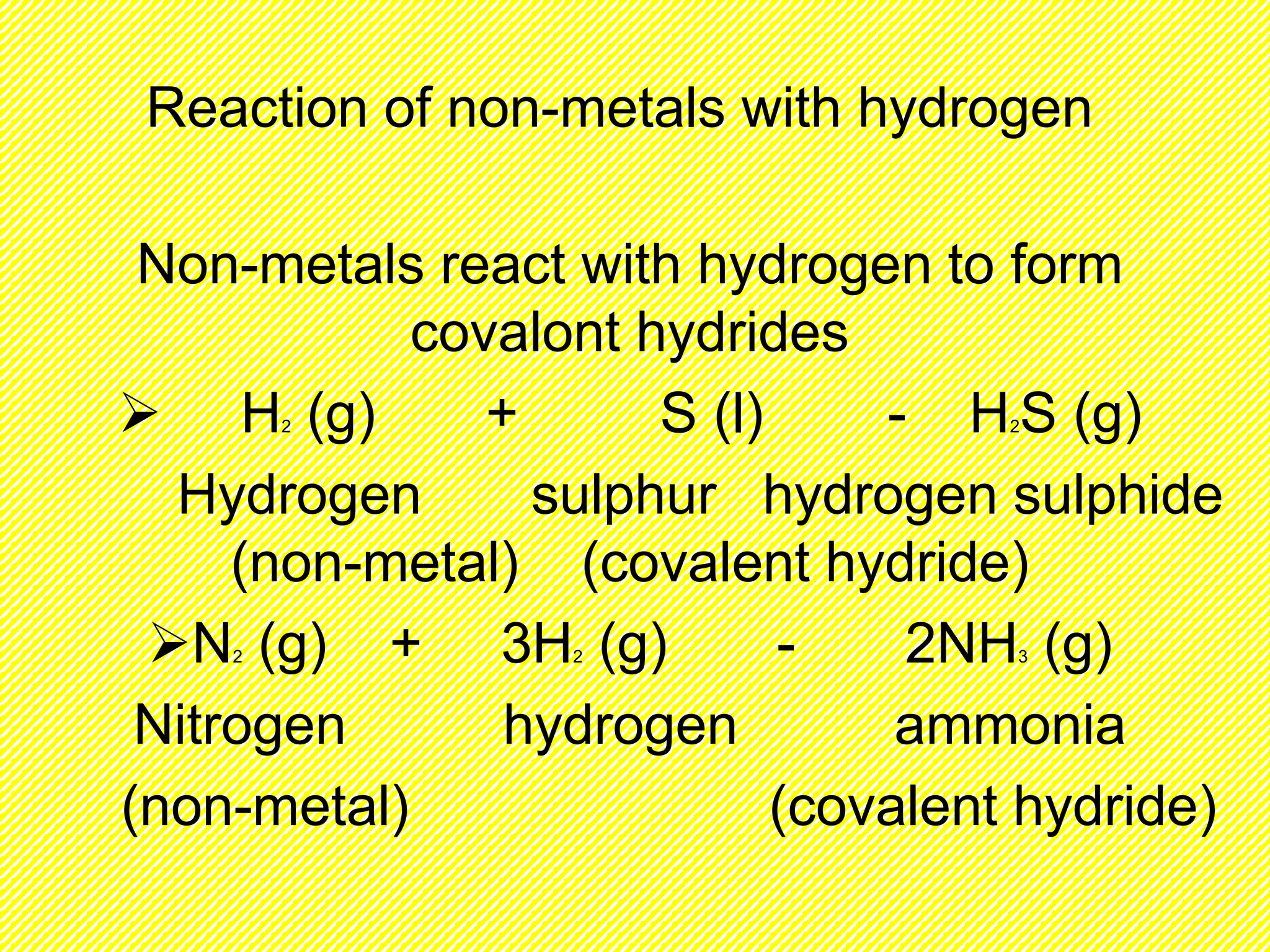 Reaction of non-metals with hydrogen 
Non-metals react with hydrogen to form 
covalont hydrides 
 H2 (g) + S (l) - H2S (g) 
Hydrogen sulphur hydrogen sulphide 
(non-metal) (covalent hydride) 
N2 (g) + 3H2 (g) - 2NH3 (g) 
Nitrogen hydrogen ammonia 
(non-metal) (covalent hydride) 
 