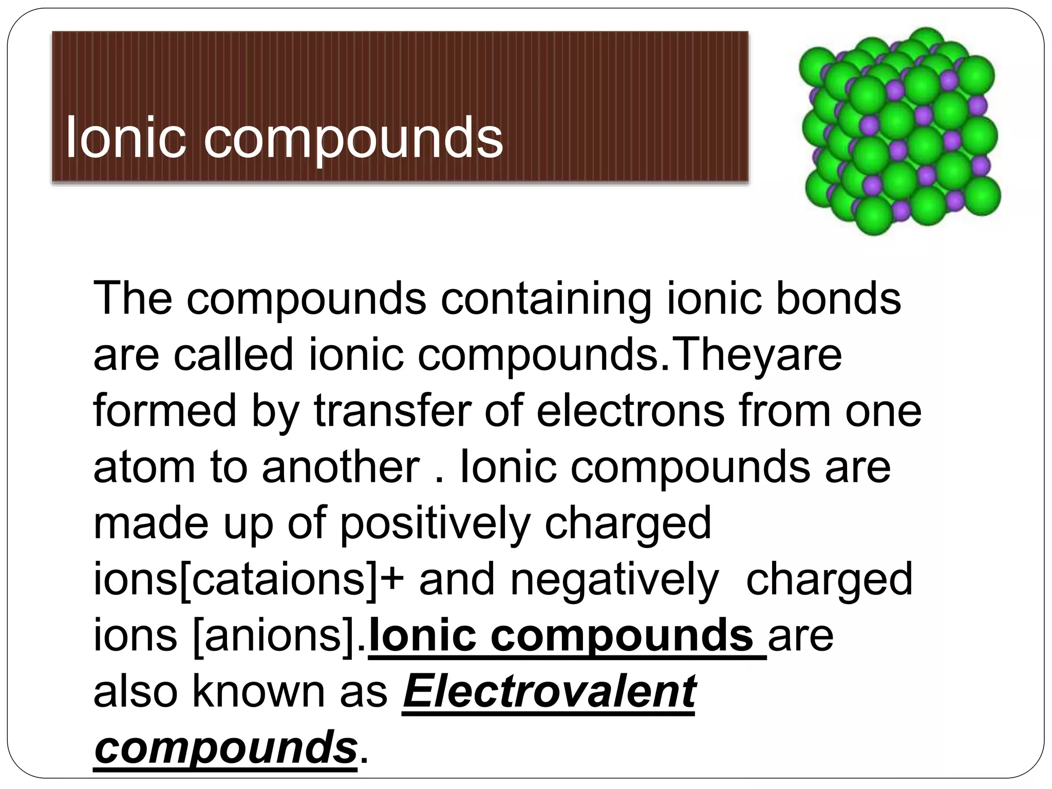 Ionic compounds 
The compounds containing ionic bonds 
are called ionic compounds.Theyare 
formed by transfer of electrons from one 
atom to another . Ionic compounds are 
made up of positively charged 
ions[cataions]+ and negatively charged 
ions [anions].Ionic compounds are 
also known as Electrovalent 
compounds. 
 