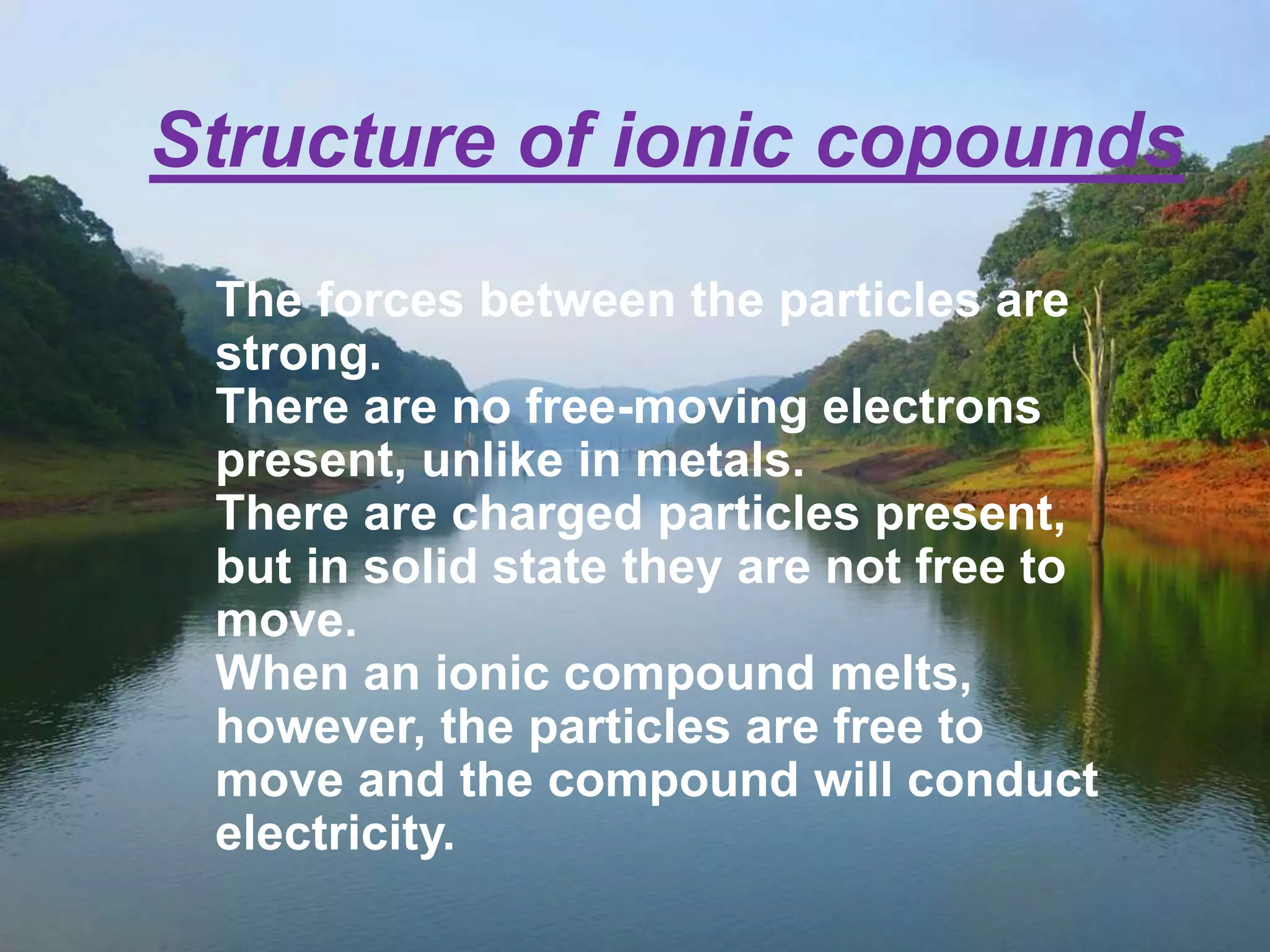 Structure of ionic copounds 
The forces between the particles are 
strong. 
There are no free-moving electrons 
present, unlike in metals. 
There are charged particles present, 
but in solid state they are not free to 
move. 
When an ionic compound melts, 
however, the particles are free to 
move and the compound will conduct 
electricity. 
 