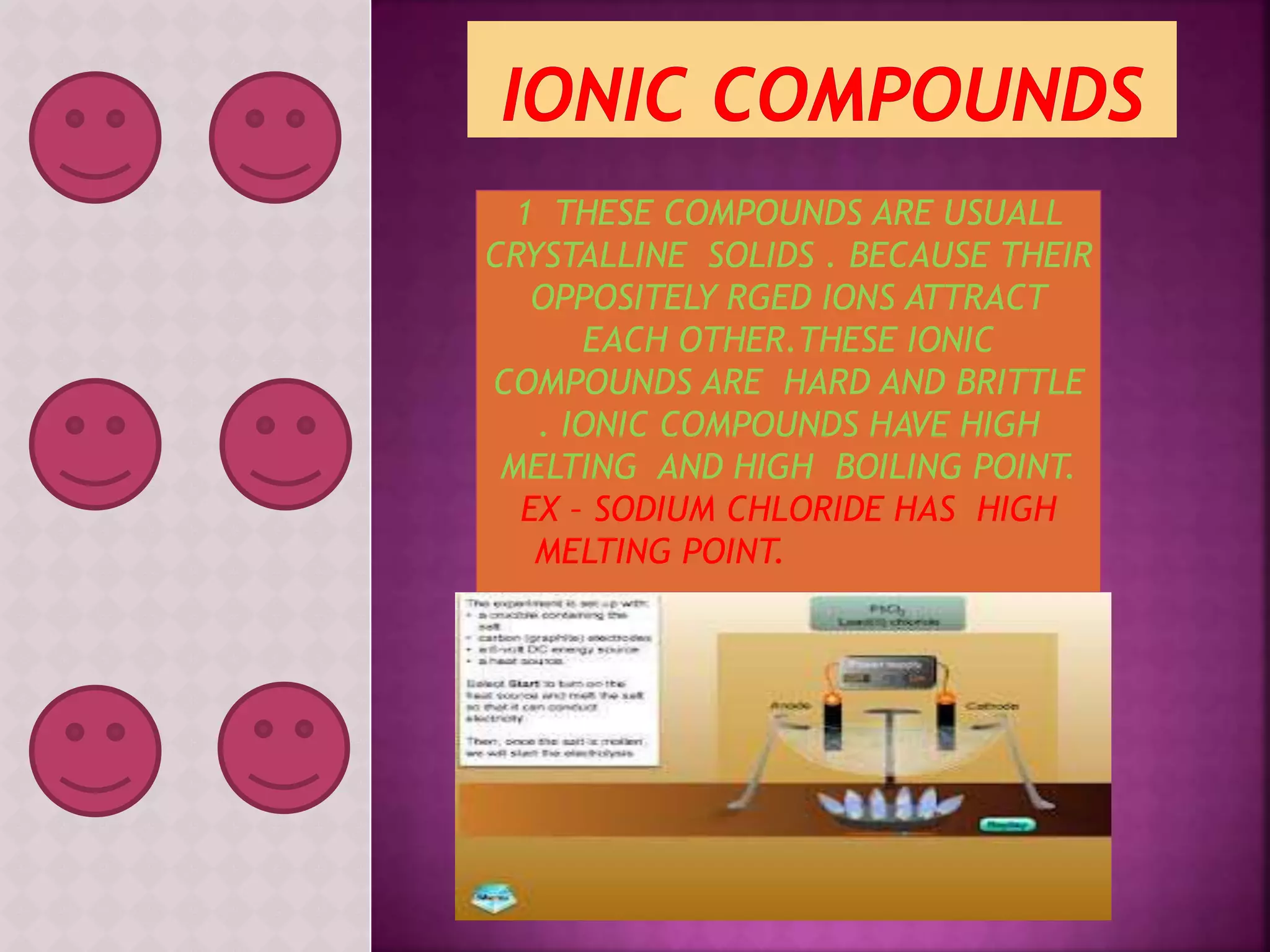 1 THESE COMPOUNDS ARE USUALL 
CRYSTALLINE SOLIDS . BECAUSE THEIR 
OPPOSITELY RGED IONS ATTRACT 
EACH OTHER.THESE IONIC 
COMPOUNDS ARE HARD AND BRITTLE 
. IONIC COMPOUNDS HAVE HIGH 
MELTING AND HIGH BOILING POINT. 
EX – SODIUM CHLORIDE HAS HIGH 
MELTING POINT. 
 