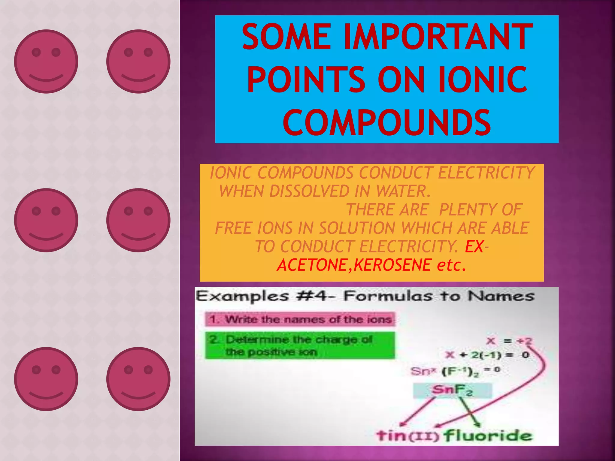 IONIC COMPOUNDS CONDUCT ELECTRICITY 
WHEN DISSOLVED IN WATER. 
THERE ARE PLENTY OF 
FREE IONS IN SOLUTION WHICH ARE ABLE 
TO CONDUCT ELECTRICITY. EX-ACETONE, 
KEROSENE etc. 
 