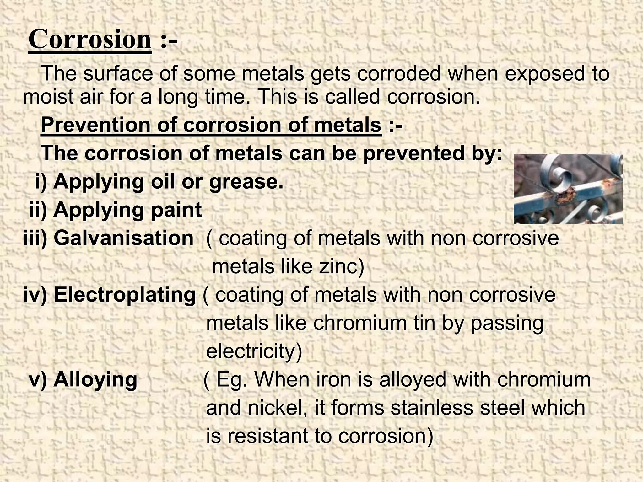 Corrosion :- 
The surface of some metals gets corroded when exposed to 
moist air for a long time. This is called corrosion. 
Prevention of corrosion of metals :- 
The corrosion of metals can be prevented by: 
i) Applying oil or grease. 
ii) Applying paint 
iii) Galvanisation ( coating of metals with non corrosive 
metals like zinc) 
iv) Electroplating ( coating of metals with non corrosive 
metals like chromium tin by passing 
electricity) 
v) Alloying ( Eg. When iron is alloyed with chromium 
and nickel, it forms stainless steel which 
is resistant to corrosion) 
 