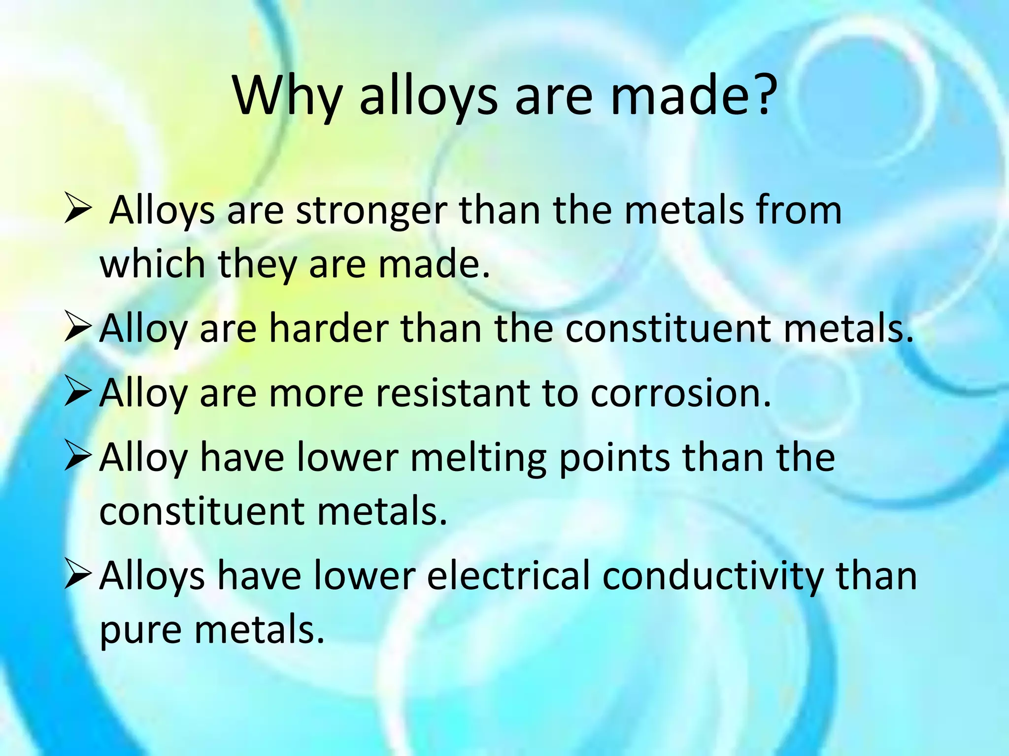 Why alloys are made? 
 Alloys are stronger than the metals from 
which they are made. 
Alloy are harder than the constituent metals. 
Alloy are more resistant to corrosion. 
Alloy have lower melting points than the 
constituent metals. 
Alloys have lower electrical conductivity than 
pure metals. 
 