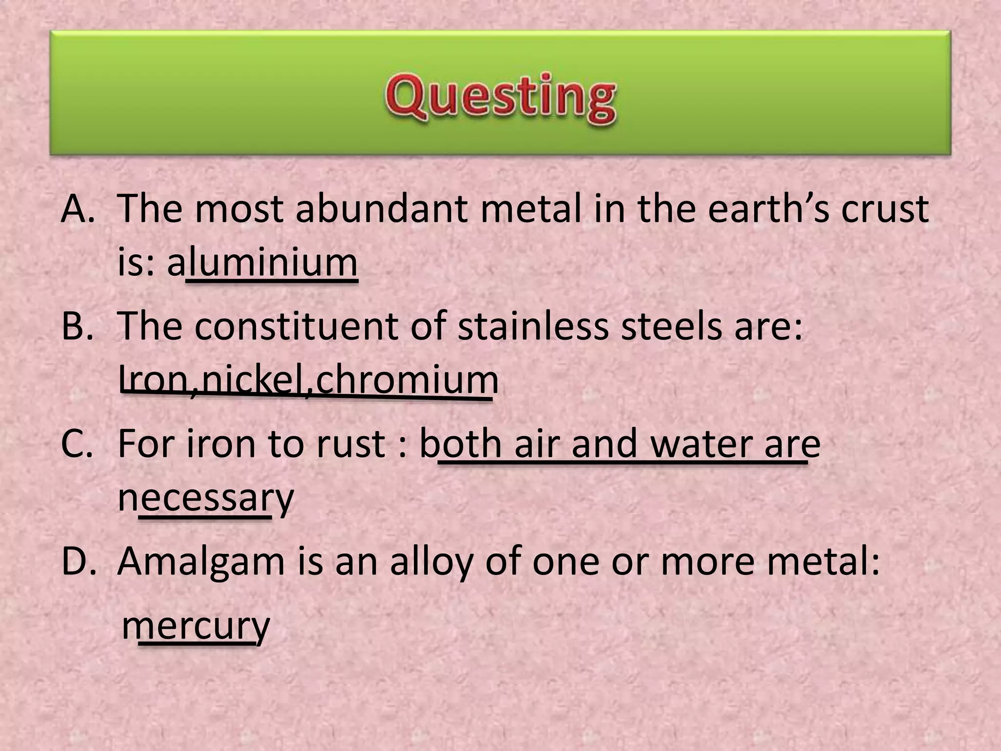 A. The most abundant metal in the earth’s crust 
is: aluminium 
B. The constituent of stainless steels are: 
Iron,nickel,chromium 
C. For iron to rust : both air and water are 
necessary 
D. Amalgam is an alloy of one or more metal: 
mercury 
 