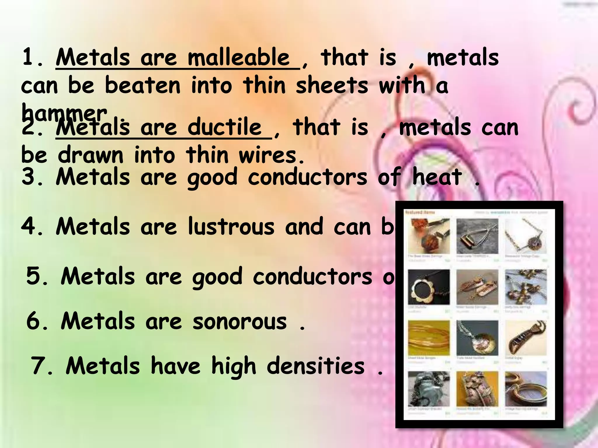 1. Metals are malleable , that is , metals 
can be beaten into thin sheets with a 
hammer . 
2. Metals are ductile , that is , metals can 
be drawn into thin wires. 
3. Metals are good conductors of heat . 
4. Metals are lustrous and can be polished . 
5. Metals are good conductors of electricity . 
6. Metals are sonorous . 
7. Metals have high densities . 
 