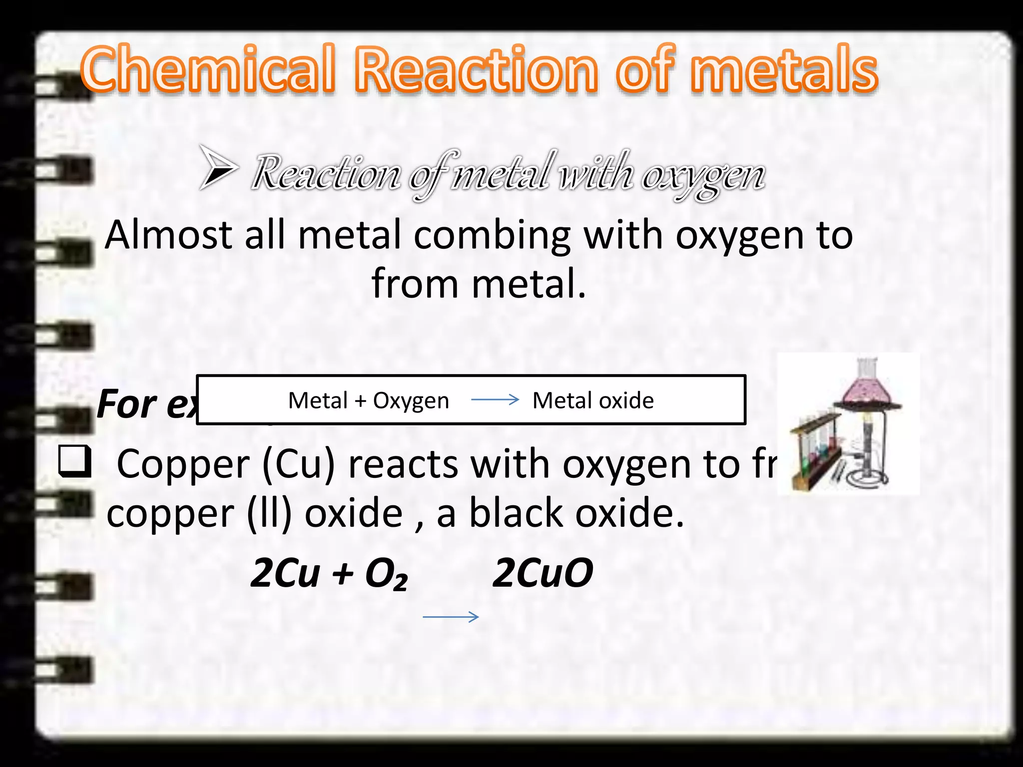 Almost all metal combing with oxygen to 
from metal. 
For example:- 
Metal + Oxygen Metal oxide 
 Copper (Cu) reacts with oxygen to from 
copper (ll) oxide , a black oxide. 
2Cu + O₂ 2CuO 
 