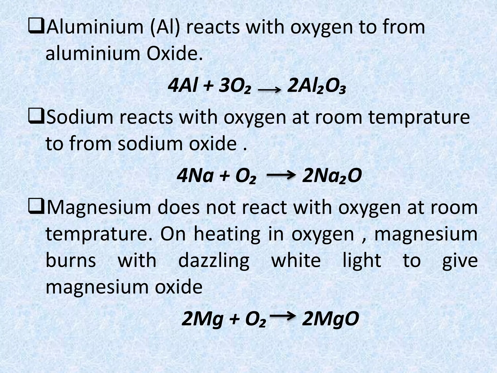 Aluminium (Al) reacts with oxygen to from 
aluminium Oxide. 
4Al + 3O₂ 2Al₂O₃ 
Sodium reacts with oxygen at room temprature 
to from sodium oxide . 
4Na + O₂ 2Na₂O 
Magnesium does not react with oxygen at room 
temprature. On heating in oxygen , magnesium 
burns with dazzling white light to give 
magnesium oxide 
2Mg + O₂ 2MgO 
 