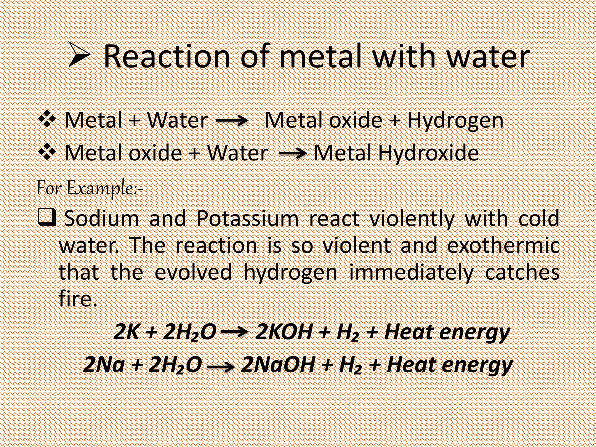  Reaction of metal with water 
 Metal + Water Metal oxide + Hydrogen 
 Metal oxide + Water Metal Hydroxide 
For Example:- 
 Sodium and Potassium react violently with cold 
water. The reaction is so violent and exothermic 
that the evolved hydrogen immediately catches 
fire. 
2K + 2H₂O 2KOH + H₂ + Heat energy 
2Na + 2H₂O 2NaOH + H₂ + Heat energy 
 