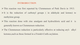 INTRODUCTION
 This reaction was first reported by Clemmensen of Park Davis in 1913.
 It is the reduction of carbonyl groups ( in aldehyde and ketone) to
methylene group.
 This reaction done with zinc amalgam and hydrochloric acid and it is
generally known as Clemmensen reduction.
 The Clemmensen reduction is particularly effective at reducing aryl- alkyl
ketones,such as those formed in a Friedel-Crafts acylation.
4
 