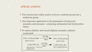 APPLICATIONS
🠶
This reaction has widely used to convert a carbonyl group into a
methylene group.
🠶
Also important application in the preparation of polycyclic
aromatics and aromatics containing unbranched side hydrocarbon
chains.
🠶
To reduce aliphatic and mixed aliphatic-aromatic carbonyl
compounds
8
 