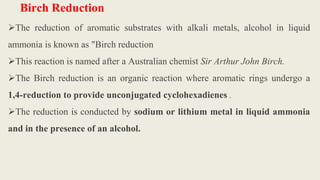 Birch Reduction
The reduction of aromatic substrates with alkali metals, alcohol in liquid
ammonia is known as "Birch reduction
This reaction is named after a Australian chemist Sir Arthur John Birch.
The Birch reduction is an organic reaction where aromatic rings undergo a
1,4-reduction to provide unconjugated cyclohexadienes .
The reduction is conducted by sodium or lithium metal in liquid ammonia
and in the presence of an alcohol.
 