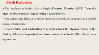 Birch Reduction
The mechanism begins with a Single Electron Transfer (SET) from the
metal to the aromatic ring, forming a radical anion.
The anion then picks up a proton from the alcohol which results in a neutral
radical intermediate.
Another SET, and abstraction of a proton from the alcohol results in the
final cyclohexadiene product and two equivalents of metal alkoxide salt as a
by-product.
 