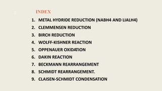 INDEX
1. METAL HYDRIDE REDUCTION (NABH4 AND LIALH4)
2. CLEMMENSEN REDUCTION
3. BIRCH REDUCTION
4. WOLFF-KISHNER REACTION
5. OPPENAUER OXIDATION
6. DAKIN REACTION
7. BECKMANN REARRANGEMENT
8. SCHMIDT REARRANGEMENT.
9. CLAISEN-SCHMIDT CONDENSATION
2
 
