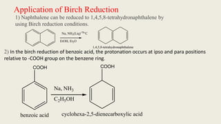 Application of Birch Reduction
1) Naphthalene can be reduced to 1,4,5,8-tetrahydronaphthalene by
using Birch reduction conditions.
Na, NH3(Liq)-78
°C
EtOH, Et2O
1,4,5,8-tetrahydronaphthalene
2) In the birch reduction of benzoic acid, the protonation occurs at ipso and para positions
relative to -COOH group on the benzene ring.
COOH
Na, NH3
C2H5OH
COOH
cyclohexa-2,5-dienecarboxylic acid
benzoic acid
 