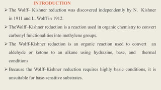 INTRODUCTION
 The Wolff– Kishner reduction was discovered independently by N. Kishner
in 1911 and L. Wolff in 1912.
 TheWolff–Kishner reduction is a reaction used in organic chemistry to convert
carbonyl functionalities into methylene groups.
 The Wolff-Kishner reduction is an organic reaction used to convert an
aldehyde or ketone to an alkane using hydrazine, base, and thermal
conditions
 Because the Wolff–Kishner reduction requires highly basic conditions, it is
unsuitable for base-sensitive substrates.
 
