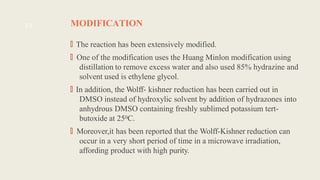 MODIFICATION
🠶
The reaction has been extensively modified.
🠶
One of the modification uses the Huang Minlon modification using
distillation to remove excess water and also used 85% hydrazine and
solvent used is ethylene glycol.
🠶
In addition, the Wolff- kishner reduction has been carried out in
DMSO instead of hydroxylic solvent by addition of hydrazones into
anhydrous DMSO containing freshly sublimed potassium tert-
butoxide at 250C.
🠶
Moreover,it has been reported that the Wolff-Kishner reduction can
occur in a very short period of time in a microwave irradiation,
affording product with high purity.
13
 