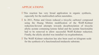 APPLICATIONS
🠶
This reaction has very broad application in organic synthesis,
especially for the multiwalled carbon nanotubes.
🠶In 2011, Pettus and Green reduced a tricyclic carbonyl compound
using the Huang Minlon modification of the Wolff–Kishner
reduction.Several attempts towards decarbonylation of tricyclic
allylic acetate containing ketone failed and the acetate functionality
had to be removed to allow successful Wolff–Kishner reduction.
Finally, the allylic alcohol was installed via oxyplumbation.
🠶
The Wolff–Kishner reduction has also been used on kilogram scale
for the synthesis of a functionalized imidazole substrate.
14
 