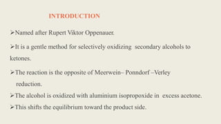 INTRODUCTION
Named after Rupert Viktor Oppenauer.
It is a gentle method for selectively oxidizing secondary alcohols to
ketones.
The reaction is the opposite of Meerwein– Ponndorf –Verley
reduction.
The alcohol is oxidized with aluminium isopropoxide in excess acetone.
This shifts the equilibrium toward the product side.
 