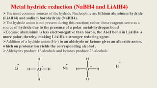 Metal hydride reduction (NaBH4 and LiAlH4)
The most common sources of the hydride Nucleophile are lithium aluminum hydride
(LiAlH4) and sodium borohydride (NaBH4).
The hydride anion is not present during this reaction; rather, these reagents serve as a
source of hydride due to the presence of a polar metal-hydrogen bond
Because aluminium is less electronegative than boron, the Al-H bond in LiAlH4 is
more polar, thereby, making LiAlH4 a stronger reducing agent.
Addition of a hydride anion (H:-) to an aldehyde or ketone gives an alkoxide anion,
which on protonation yields the corresponding alcohol .
Aldehydes produce 1°-alcohols and ketones produce 2°-alcohols.
Al
H
H H
H
Li B
H
H H
H
Na H
 