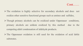  The oxidation is highly selective for secondary alcohols and does not
oxidize other sensitive functional groups such as amines and sulfides,
 Though primary alcohols can be oxidized under Oppenauer conditions,
primary alcohols are seldom oxidized by this method due to the
competing aldol condensation of aldehyde products.
 The Oppenauer oxidation is still used for the oxidation of acid labile
substrates.
Cont……
 