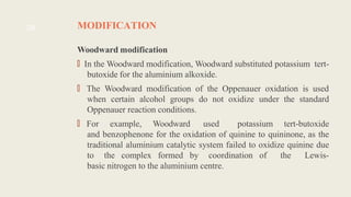 MODIFICATION
Woodward modification
🠶In the Woodward modification, Woodward substituted potassium tert-
butoxide for the aluminium alkoxide.
🠶The Woodward modification of the Oppenauer oxidation is used
when certain alcohol groups do not oxidize under the standard
Oppenauer reaction conditions.
🠶For example, Woodward used potassium tert-butoxide
and benzophenone for the oxidation of quinine to quininone, as the
traditional aluminium catalytic system failed to oxidize quinine due
to the complex formed by coordination of the Lewis-
basic nitrogen to the aluminium centre.
28
 