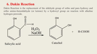 6. Dakin Reaction
Dakin Reaction is the replacement of the aldehyde group of ortho and para hydroxy and
ortho amino-benzaldehyde (or ketone) by a hydroxyl group on reaction with alkaline
hydrogen peroxide.
H2O2
NaOH
OH
C
O
H
OH
OH
+ H-COOH
Catechol
Salicylic acid
 