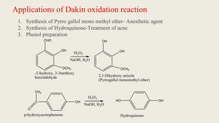Applications of Dakin oxidation reaction
1. Synthesis of Pyrro gallol mono methyl ether- Anesthetic agent
2. Synthesis of Hydroquinone-Treatment of acne
3. Phenol preparation
CHO
OH
OCH3
H2O2
NaOH, H2O
OH
OH
OCH3
2,3 Dihydroxy anisole
(Pyrrogallol monomethyl ether)
C OH
CH3
O
H2O2
NaOH, H2O
HO OH
p-hydroxyacetophenone Hydroquinone
-2-hydroxy, 3-3methoxy
benzaldehyde
 