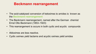 Beckmann rearrangement
• The acid-catalysed conversion of ketoximes to amides is known as
the Beckmann rearrangement
• The Beckmann rearrangement, named after the German chemist
Ernst Otto Beckmann (1853–1923)
• This rearrangement is occurs in both cyclic and acyclic compounds
.
• Aldoximes are less reactive.
• Cyclic oximes yield lactams and acyclic oximes yield amides
2
 