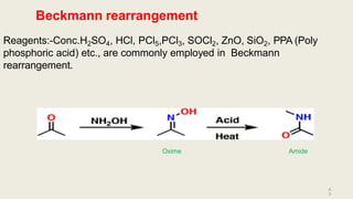 Beckmann rearrangement
Reagents:-Conc.H2SO4, HCl, PCl5,PCl3, SOCl2, ZnO, SiO2, PPA (Poly
phosphoric acid) etc., are commonly employed in Beckmann
rearrangement.
Oxime
4
3
Amide
 