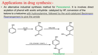 Applications in drug synthesis:-
• An alternative industrial synthesis method for Paracetamol. It is involves direct
acylation of phenol with acetic anhydride catalyzed by HF, conversion of the
ketone to a ketoxime with hydroxylamine, followed by the acid-catalyzed Beckmann
Rearrangement to give the amide
7
Paracetamol
 