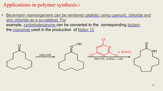 Applications in polymer synthesis:-
• Beckmann rearrangement can be rendered catalytic using cyanuric chloride and
zinc chloride as a co-catalyst. For
example, cyclododecanone can be converted to the corresponding lactam,
the monomer used in the production of Nylon 12
49
 