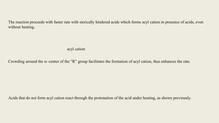 The reaction proceeds with faster rate with sterically hindered acids which forms acyl cation in presence of acids, even
without heating.
Crowding around the a-center of the “R” group facilitates the formation of acyl cation, thus enhances the rate.
Acids that do not form acyl cation react through the protonation of the acid under heating, as shown previously.
acyl cation
 