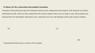 Formation of the carbocation step (6) in Schmidt reaction can be evidenced by the formation of the tetrazole (A) and the
substituted urea (B), which are often isolated from the reaction medium when excess of azide is used. These products are
obtained from the intermediate carbocation as the amide does not react with hydrogen azide in the reaction condition.
(A)
(B)
(6)
Evidence for the carbocation intermediate formation
Unsymmetrical ketone gives a mixture of two product
 