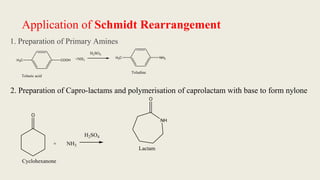 Application of Schmidt Rearrangement
1. Preparation of Primary Amines
COOH
H3C +NH3
H2SO4
NH2
H3C
Toludine
Tolueic acid
2. Preparation of Capro-lactams and polymerisation of caprolactam with base to form nylone
O
+ NH3
H2SO4
NH
O
Lactam
Cyclohexanone
 