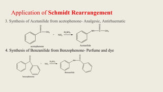 Application of Schmidt Rearrangement
3. Synthesis of Acetanilide from acetophenone- Analgesic, Antirhuematic
4. Synthesis of Benzanilide from Benzophenone- Perfume and dye
C
O
CH3
+ NH3
H2SO4
acetophenone
NH C
O
CH3
Acetanilide
C
O
+ NH3
H2SO4
NH C
O
benzophenone
Benzanilide
 
