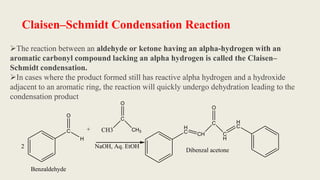 Claisen–Schmidt Condensation Reaction
The reaction between an aldehyde or ketone having an alpha-hydrogen with an
aromatic carbonyl compound lacking an alpha hydrogen is called the Claisen–
Schmidt condensation.
In cases where the product formed still has reactive alpha hydrogen and a hydroxide
adjacent to an aromatic ring, the reaction will quickly undergo dehydration leading to the
condensation product
C
O
H
+ CH3
C
O
CH3
NaOH, Aq. EtOH
H
C CH
C
O
C
H
H
C
Dibenzal acetone
Benzaldehyde
2
 