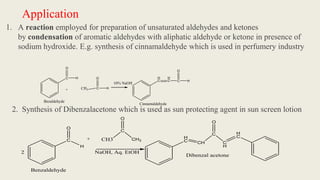 Application
1. A reaction employed for preparation of unsaturated aldehydes and ketones
by condensation of aromatic aldehydes with aliphatic aldehyde or ketone in presence of
sodium hydroxide. E.g. synthesis of cinnamaldehyde which is used in perfumery industry
C
O
H
+ CH3 C
O
H
H
C
H
C C
O
H
10% NaOH
Cinnamaldehyde
Bezaldehyde
2. Synthesis of Dibenzalacetone which is used as sun protecting agent in sun screen lotion
C
O
H
+ CH3
C
O
CH3
NaOH, Aq. EtOH
H
C CH
C
O
C
H
H
C
Dibenzal acetone
Benzaldehyde
2
 