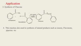 Application
3. Synthesis of Chacone
4. This reaction also used to synthesis of natural products such as ionone, Flavonone,
piperine etc
C
O
CH3
+ H C
O
C
H
C CH
10% NaOH
Chalcones
Acetophenone
O
Benzaldehyde
ethanol
 