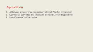 Application
1. Aldehydes are converted into primary alcohol(Alcohol preparation)
2. Ketones are converted into secondary alcohol (Alcohol Preparation)
3. Identification Class of alcohol
 