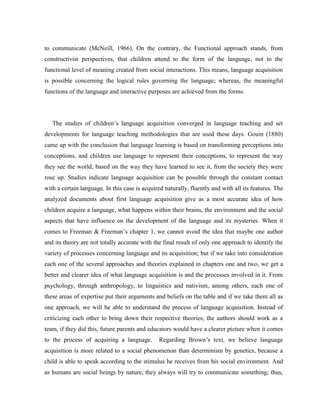 to communicate (McNeill, 1966). On the contrary, the Functional approach stands, from
constructivist perspectives, that children attend to the form of the language, not to the
functional level of meaning created from social interactions. This means, language acquisition
is possible concerning the logical rules governing the language; whereas, the meaningful
functions of the language and interactive purposes are achieved from the forms.




   The studies of children’s language acquisition converged in language teaching and set
developments for language teaching methodologies that are used these days. Gouin (1880)
came up with the conclusion that language learning is based on transforming perceptions into
conceptions, and children use language to represent their conceptions, to represent the way
they see the world, based on the way they have learned to see it, from the society they were
rose up. Studies indicate language acquisition can be possible through the constant contact
with a certain language. In this case is acquired naturally, fluently and with all its features. The
analyzed documents about first language acquisition give as a most accurate idea of how
children acquire a language, what happens within their brains, the environment and the social
aspects that have influence on the development of the language and its mysteries. When it
comes to Freeman & Freeman’s chapter 1, we cannot avoid the idea that maybe one author
and its theory are not totally accurate with the final result of only one approach to identify the
variety of processes concerning language and its acquisition; but if we take into consideration
each one of the several approaches and theories explained in chapters one and two, we get a
better and clearer idea of what language acquisition is and the processes involved in it. From
psychology, through anthropology, to linguistics and nativism, among others, each one of
these areas of expertise put their arguments and beliefs on the table and if we take them all as
one approach, we will be able to understand the process of language acquisition. Instead of
criticizing each other to bring down their respective theories, the authors should work as a
team, if they did this, future parents and educators would have a clearer picture when it comes
to the process of acquiring a language.         Regarding Brown’s text, we believe language
acquisition is more related to a social phenomenon than determinism by genetics, because a
child is able to speak according to the stimulus he receives from his social environment. And
as humans are social beings by nature, they always will try to communicate something; thus,
 