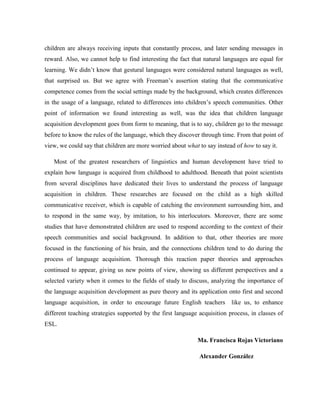 children are always receiving inputs that constantly process, and later sending messages in
reward. Also, we cannot help to find interesting the fact that natural languages are equal for
learning. We didn’t know that gestural languages were considered natural languages as well,
that surprised us. But we agree with Freeman’s assertion stating that the communicative
competence comes from the social settings made by the background, which creates differences
in the usage of a language, related to differences into children’s speech communities. Other
point of information we found interesting as well, was the idea that children language
acquisition development goes from form to meaning, that is to say, children go to the message
before to know the rules of the language, which they discover through time. From that point of
view, we could say that children are more worried about what to say instead of how to say it.

   Most of the greatest researchers of linguistics and human development have tried to
explain how language is acquired from childhood to adulthood. Beneath that point scientists
from several disciplines have dedicated their lives to understand the process of language
acquisition in children. These researches are focused on the child as a high skilled
communicative receiver, which is capable of catching the environment surrounding him, and
to respond in the same way, by imitation, to his interlocutors. Moreover, there are some
studies that have demonstrated children are used to respond according to the context of their
speech communities and social background. In addition to that, other theories are more
focused in the functioning of his brain, and the connections children tend to do during the
process of language acquisition. Thorough this reaction paper theories and approaches
continued to appear, giving us new points of view, showing us different perspectives and a
selected variety when it comes to the fields of study to discuss, analyzing the importance of
the language acquisition development as pure theory and its application onto first and second
language acquisition, in order to encourage future English teachers        like us, to enhance
different teaching strategies supported by the first language acquisition process, in classes of
ESL.

                                                             Ma. Francisca Rojas Victoriano

                                                              Alexander González
 