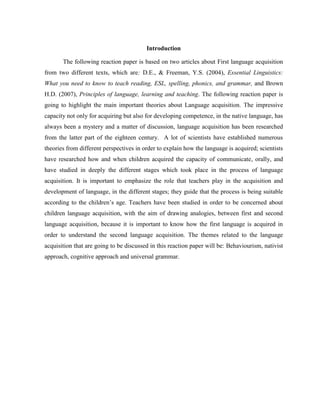 Introduction

       The following reaction paper is based on two articles about First language acquisition
from two different texts, which are: D.E., & Freeman, Y.S. (2004), Essential Linguistics:
What you need to know to teach reading, ESL, spelling, phonics, and grammar, and Brown
H.D. (2007), Principles of language, learning and teaching. The following reaction paper is
going to highlight the main important theories about Language acquisition. The impressive
capacity not only for acquiring but also for developing competence, in the native language, has
always been a mystery and a matter of discussion, language acquisition has been researched
from the latter part of the eighteen century. A lot of scientists have established numerous
theories from different perspectives in order to explain how the language is acquired; scientists
have researched how and when children acquired the capacity of communicate, orally, and
have studied in deeply the different stages which took place in the process of language
acquisition. It is important to emphasize the role that teachers play in the acquisition and
development of language, in the different stages; they guide that the process is being suitable
according to the children’s age. Teachers have been studied in order to be concerned about
children language acquisition, with the aim of drawing analogies, between first and second
language acquisition, because it is important to know how the first language is acquired in
order to understand the second language acquisition. The themes related to the language
acquisition that are going to be discussed in this reaction paper will be: Behaviourism, nativist
approach, cognitive approach and universal grammar.
 