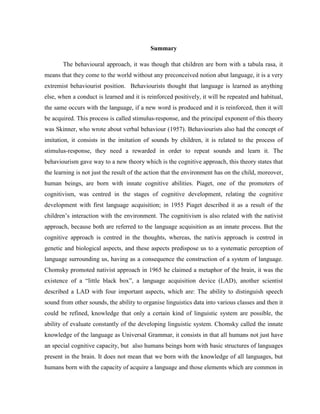 Summary

       The behavioural approach, it was though that children are born with a tabula rasa, it
means that they come to the world without any preconceived notion abut language, it is a very
extremist behaviourist position. Behaviourists thought that language is learned as anything
else, when a conduct is learned and it is reinforced positively, it will be repeated and habitual,
the same occurs with the language, if a new word is produced and it is reinforced, then it will
be acquired. This process is called stimulus-response, and the principal exponent of this theory
was Skinner, who wrote about verbal behaviour (1957). Behaviourists also had the concept of
imitation, it consists in the imitation of sounds by children, it is related to the process of
stimulus-response, they need a rewarded in order to repeat sounds and learn it. The
behaviourism gave way to a new theory which is the cognitive approach, this theory states that
the learning is not just the result of the action that the environment has on the child, moreover,
human beings, are born with innate cognitive abilities. Piaget, one of the promoters of
cognitivism, was centred in the stages of cognitive development, relating the cognitive
development with first language acquisition; in 1955 Piaget described it as a result of the
children’s interaction with the environment. The cognitivism is also related with the nativist
approach, because both are referred to the language acquisition as an innate process. But the
cognitive approach is centred in the thoughts, whereas, the nativis approach is centred in
genetic and biological aspects, and these aspects predispose us to a systematic perception of
language surrounding us, having as a consequence the construction of a system of language.
Chomsky promoted nativist approach in 1965 he claimed a metaphor of the brain, it was the
existence of a “little black box”, a language acquisition device (LAD), another scientist
described a LAD with four important aspects, which are: The ability to distinguish speech
sound from other sounds, the ability to organise linguistics data into various classes and then it
could be refined, knowledge that only a certain kind of linguistic system are possible, the
ability of evaluate constantly of the developing linguistic system. Chomsky called the innate
knowledge of the language as Universal Grammar, it consists in that all humans not just have
an special cognitive capacity, but also humans beings born with basic structures of languages
present in the brain. It does not mean that we born with the knowledge of all languages, but
humans born with the capacity of acquire a language and those elements which are common in
 