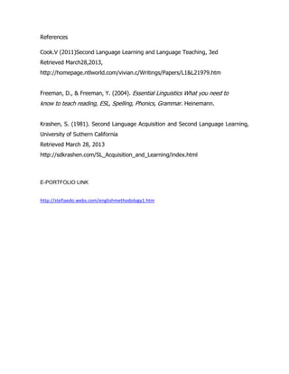 References

Cook.V (2011)Second Language Learning and Language Teaching, 3ed
Retrieved March28,2013,
http://homepage.ntlworld.com/vivian.c/Writings/Papers/L1&L21979.htm


Freeman, D., & Freeman, Y. (2004). Essential Linguistics What you need to
know to teach reading, ESL, Spelling, Phonics, Grammar. Heinemann.


Krashen, S. (1981). Second Language Acquisition and Second Language Learning,
University of Suthern California
Retrieved March 28, 2013
http://sdkrashen.com/SL_Acquisition_and_Learning/index.html



E-PORTFOLIO LINK


http://stefiaedo.webs.com/englishmethodology1.htm
 