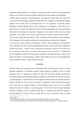 hypothesis called acquisition, is related to a subconscious process and it can be acquired day
by day, very similar to the process children undergo when they acquire a first language.
Another aspect of acquire a second language is through the natural order, this means that
some features of the language appears first than others, for example, at the beginning children
produce vowel sounds, later on consonants and so on. As a sequence, we find the monitor
hypothesis, Krashen suggests that we learn a language in a community, which allows us to
check what we say and write. Moreover, there is the input hypothesis, in this point, Krashen
talks about how students are exposing to language in real context, at the same time, Swain
establishes “that students also need the opportunities to produce comprehensible output”2.
The last theory talks about the affective filter, as Krashen mentioned before, the development
of the language will be under the influence by the appropriate environment for students.
It is necessary to draw attention to Schumann’s Theory which complement with Krashen’s
ideas. Schuman takes into account the psychological factors, such as motivation, attitude and
culture shock, that is “students with low motivation and negative attitude toward members of
the mainstream culture are less to acquire the language of the mainstream”3. Furthermore,
the last hypothesis called the Critical period emphasizes the idea that there is limits in the
process of acquire a second language, in other words, adults can learn a second language the
same as children; however, adults retain their accent.

                                                Evaluation.

Krashen’s theory was a useful source to build up the basis of what we know now as a second
language acquisition. As Krashen assessed, human beings are capable of learn a second
language, and it is important to clarify this point. On one hand, because according to
Lennenberg and his Critical period hypothesis, people at a certain time are not able to acquire
a second language, , because there are some cognitive systems that are not develop anymore,
besides “children are better learners than adults”4; nonetheless, if that would not be possible,
how is that there are people teaching a second language, what is more, how can students
develop the skills to produce a second language?. On the other hand, through analyzing
Krashen’s thoughts, we also consider the idea that we overlook some details for acquire a
second language, for instance when we think back on how we started to learn a second

2
  Swain, 1985.
3
  The affective filter, Krashen, “Written and second language acquisition” chapter 2, pag 39.
4
  The critical period hypothesis, Lennenberg, “Written and second language acquisition”, chapter 2, pag 41.


.
 