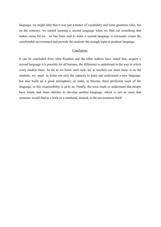language, we might infer that it was just a matter of vocabulary and some grammar rules, but
on the contrary, we started learning a second language when we find out something that
makes sense for us. As has been said to learn a second language is necessary create the
comfortable environment and provide the students the enough input to produce language.

                                         Conclusion.

It can be concluded from what Krashen and the other authors have stated that, acquire a
second language it is possible for all humans, the difference is underlined in the way in which
every student learn. As far as we know until now, we as teachers our main focus is on the
students, we need to foster not only the capacity to learn and understand a new language,
but also build up a good atmosphere; in order, to become them proficient users of the
language, so this responsibility is up to us. Finally, the texts made us understand that people
have innate and brain abilities to develop another language, which is not an issue that
someone would find in a book or a notebook, instead, in the environment itself.




.
 
