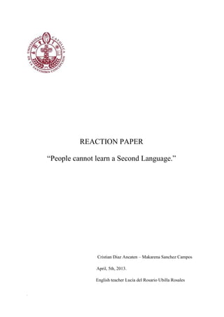 REACTION PAPER

    “People cannot learn a Second Language.”




                   Cristian Diaz Ancaten – Makarena Sanchez Campos

                   April, 5th, 2013.

                   English teacher Lucía del Rosario Ubilla Rosales


.
 