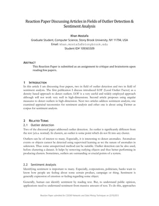 Reaction Paper Discussing Articles in Fields of Outlier Detection &
Sentiment Analysis
Khan Mostafa
Graduate Student, Computer Science, Stony Brook University, NY 11794, USA
Email: khan.mostafa@stonybrook.edu
Student ID# 109365509

ABSTRACT
This Reaction Paper is submitted as an assignment to critique and brainstorm upon
reading few papers.

1 INTRODUCTION
In this article I am discussing four papers, two in field of outlier detection and two in field of
sentiment analysis. The first publication I discuss introduced LOF (Local Outlier Factor) as a
density based approach to detect outliers. LOF is a very useful and widely employed approach
although will not work very well in high-dimensions. Second article proposes using angular
measures to detect outliers in high-dimension. Next two articles address sentiment analysis; one
examined appraisal taxonomies for sentiment analysis and other one is about using Twitter as
corpus for sentiment analysis.

2 RELATED TERMS
2.1 Outlier detection
Two of the discussed paper addressed outlier detection. An outlier is significantly different from
the rest (a.k.a. normal). In clusters, an outlier is some point which do not fit into any cluster.
Outliers can be of interest to many. Especially, it is interesting to detect anomalies. Anomalous
events or objects cannot be detected using supervised learning as we the nature of anomalies in
unknown. Thus some unsupervised method can be suitable. Outlier detection can be also used,
before clustering a dataset. It helps by removing outlying objects and thus better performing in
producing clusters. Sometimes, outliers are outstanding or crucial points of a system.

2.2 Sentiment Analysis
Identifying sentiment is important to many. Especially, corporations, politicians, banks want to
know how people are feeling about some certain product, campaign or thing. Sentiment is
generally expression of emotion or feeling regarding some object.
Generally, human can identify sentiment by reading text. But, to understand public opinion,
applications need to understand sentiment from massive amount of text. To do this, approaches
Reaction Paper submitted for CSE590 Networks and Data Mining Techniques on 22/10/2013

 