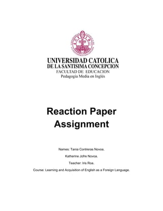 Reaction Paper
Assignment
Names: Tania Contreras Novoa.
Katherine Jofre Novoa.
Teacher: Iris Roa.
Course: Learning and Acquisition of English as a Foreign Language.
 