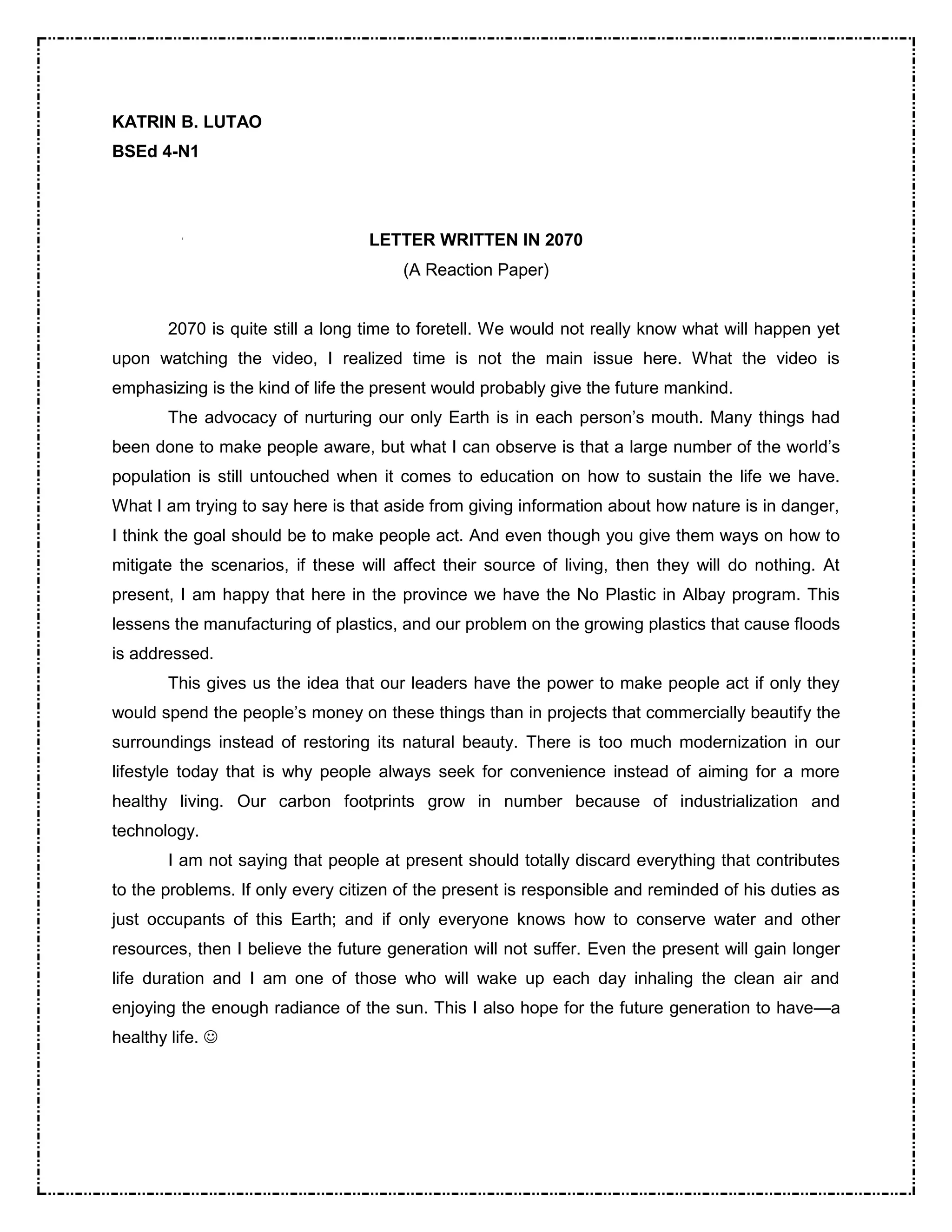 KATRIN B. LUTAO 
BSEd 4-N1 
LETTER WRITTEN IN 2070 
(A Reaction Paper) 
2070 is quite still a long time to foretell. We would not really know what will happen yet 
upon watching the video, I realized time is not the main issue here. What the video is 
emphasizing is the kind of life the present would probably give the future mankind. 
The advocacy of nurturing our only Earth is in each person’s mouth. Many things had 
been done to make people aware, but what I can observe is that a large number of the world’s 
population is still untouched when it comes to education on how to sustain the life we have. 
What I am trying to say here is that aside from giving information about how nature is in danger, 
I think the goal should be to make people act. And even though you give them ways on how to 
mitigate the scenarios, if these will affect their source of living, then they will do nothing. At 
present, I am happy that here in the province we have the No Plastic in Albay program. This 
lessens the manufacturing of plastics, and our problem on the growing plastics that cause floods 
is addressed. 
This gives us the idea that our leaders have the power to make people act if only they 
would spend the people’s money on these things than in projects that commercially beautify the 
surroundings instead of restoring its natural beauty. There is too much modernization in our 
lifestyle today that is why people always seek for convenience instead of aiming for a more 
healthy living. Our carbon footprints grow in number because of industrialization and 
technology. 
I am not saying that people at present should totally discard everything that contributes 
to the problems. If only every citizen of the present is responsible and reminded of his duties as 
just occupants of this Earth; and if only everyone knows how to conserve water and other 
resources, then I believe the future generation will not suffer. Even the present will gain longer 
life duration and I am one of those who will wake up each day inhaling the clean air and 
enjoying the enough radiance of the sun. This I also hope for the future generation to have—a 
healthy life.  
 